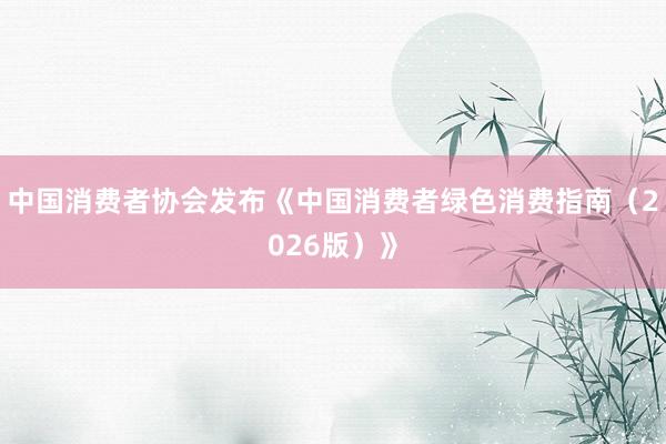 中国消费者协会发布《中国消费者绿色消费指南（2026版）》