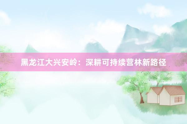 黑龙江大兴安岭：深耕可持续营林新路径