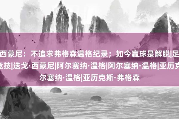 西蒙尼：不追求弗格森温格纪录；如今赢球是解脱|足球|马德里竞技|迭戈·西蒙尼|阿尔赛纳·温格|阿尔塞纳·温格|亚历克斯·弗格森
