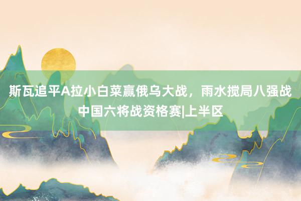 斯瓦追平A拉小白菜赢俄乌大战，雨水搅局八强战中国六将战资格赛|上半区