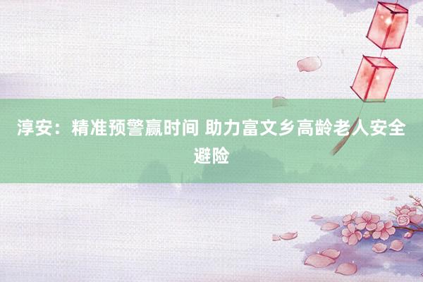 淳安：精准预警赢时间 助力富文乡高龄老人安全避险