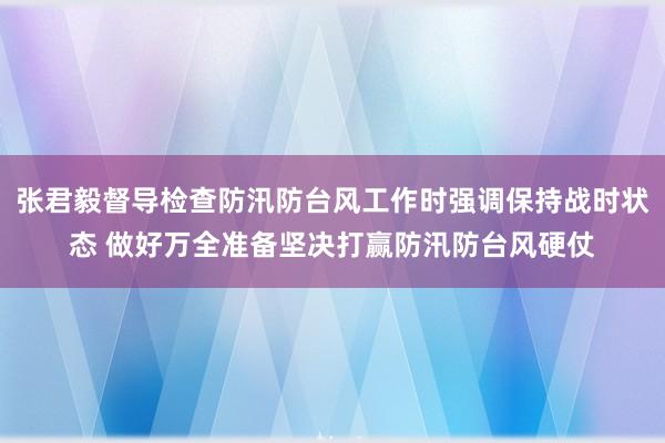 张君毅督导检查防汛防台风工作时强调保持战时状态 做好万全准备坚决打赢防汛防台风硬仗
