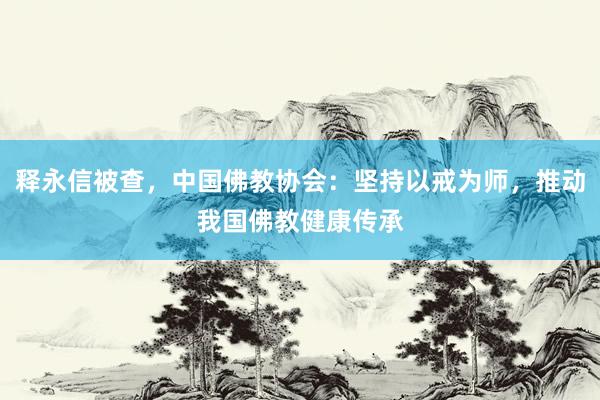 释永信被查，中国佛教协会：坚持以戒为师，推动我国佛教健康传承