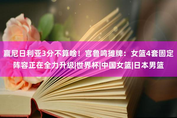 赢尼日利亚3分不算啥！宫鲁鸣摊牌：女篮4套固定阵容正在全力升级|世界杯|中国女篮|日本男篮