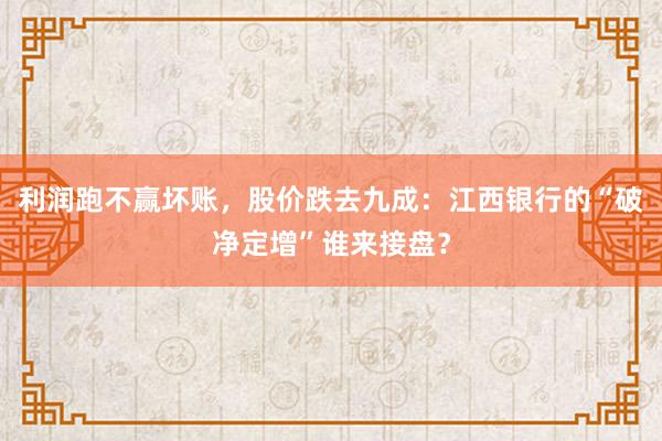 利润跑不赢坏账，股价跌去九成：江西银行的“破净定增”谁来接盘？