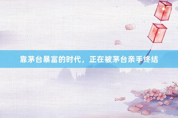 靠茅台暴富的时代，正在被茅台亲手终结