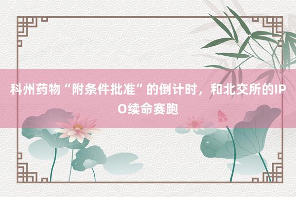 科州药物“附条件批准”的倒计时，和北交所的IPO续命赛跑