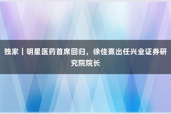 独家｜明星医药首席回归，徐佳熹出任兴业证券研究院院长