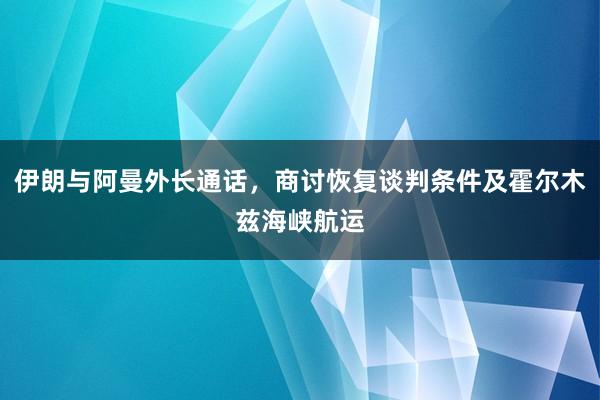 伊朗与阿曼外长通话，商讨恢复谈判条件及霍尔木兹海峡航运