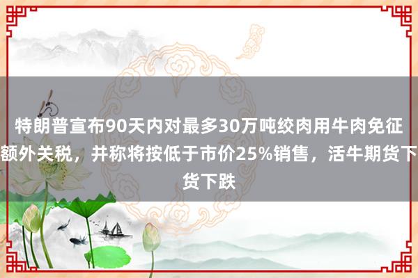 特朗普宣布90天内对最多30万吨绞肉用牛肉免征配额外关税，并称将按低于市价25%销售，活牛期货下跌