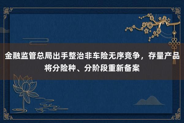 金融监管总局出手整治非车险无序竞争，存量产品将分险种、分阶段重新备案