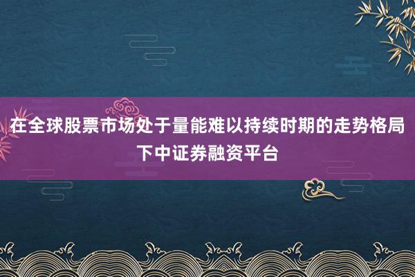 在全球股票市场处于量能难以持续时期的走势格局下中证券融资平台