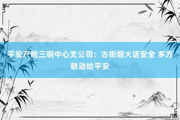 平安产险三明中心支公司：古街烟火话安全 多方联动绘平安