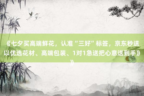 《七夕买高端鲜花，认准“三好”标签，京东秒送以优选花材、高端包装、1对1急送把心意送到手》