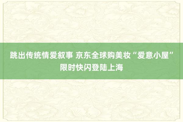 跳出传统情爱叙事 京东全球购美妆“爱意小屋”限时快闪登陆上海