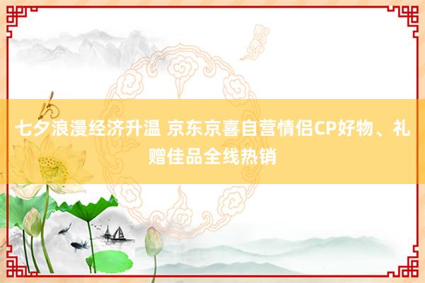 七夕浪漫经济升温 京东京喜自营情侣CP好物、礼赠佳品全线热销