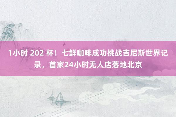 1小时 202 杯！七鲜咖啡成功挑战吉尼斯世界记录，首家24小时无人店落地北京