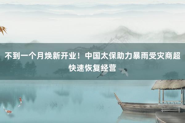 不到一个月焕新开业！中国太保助力暴雨受灾商超快速恢复经营