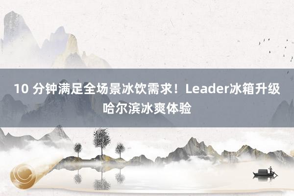 10 分钟满足全场景冰饮需求！Leader冰箱升级哈尔滨冰爽体验