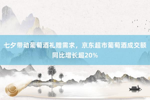 七夕带动葡萄酒礼赠需求，京东超市葡萄酒成交额同比增长超20%