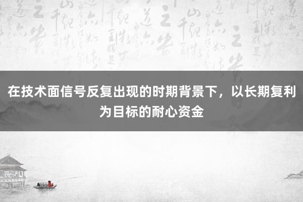 在技术面信号反复出现的时期背景下，以长期复利为目标的耐心资金