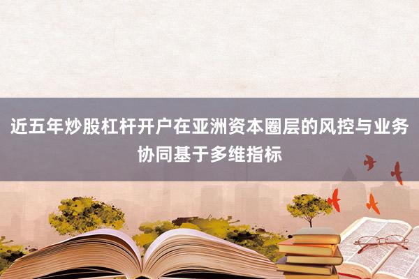 近五年炒股杠杆开户在亚洲资本圈层的风控与业务协同基于多维指标