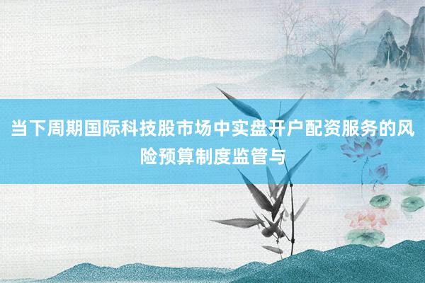 当下周期国际科技股市场中实盘开户配资服务的风险预算制度监管与