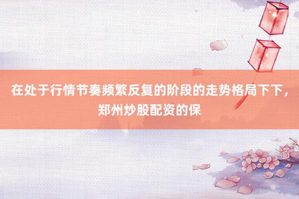 在处于行情节奏频繁反复的阶段的走势格局下下，郑州炒股配资的保