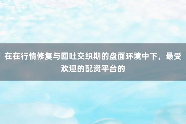 在在行情修复与回吐交织期的盘面环境中下，最受欢迎的配资平台的