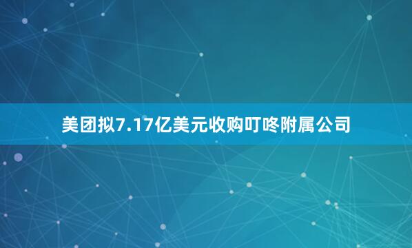 美团拟7.17亿美元收购叮咚附属公司