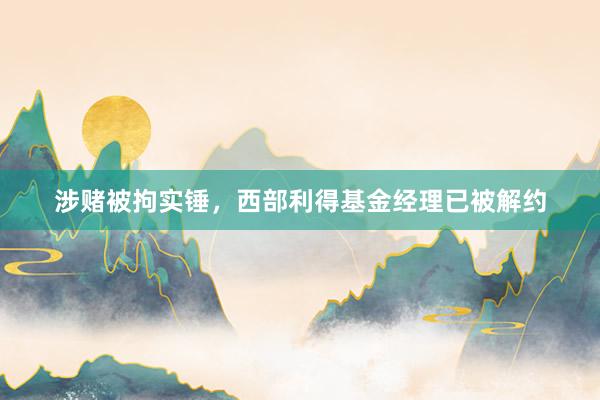 涉赌被拘实锤，西部利得基金经理已被解约