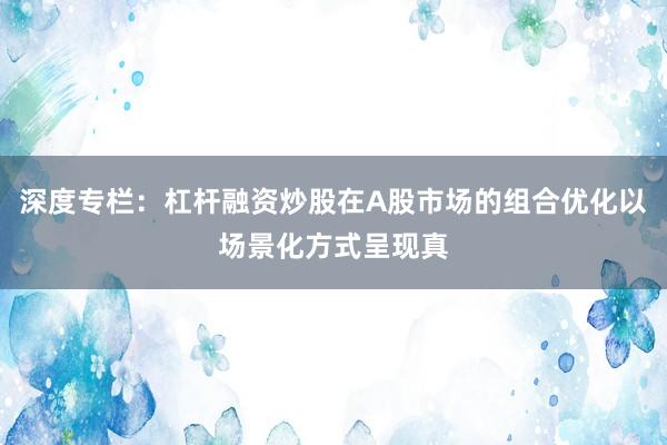 深度专栏：杠杆融资炒股在A股市场的组合优化以场景化方式呈现真