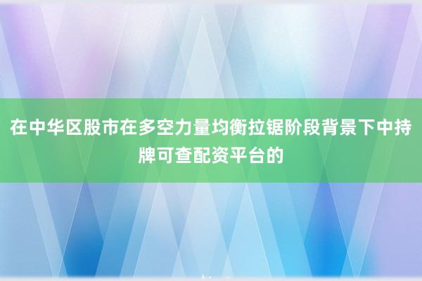在中华区股市在多空力量均衡拉锯阶段背景下中持牌可查配资平台的