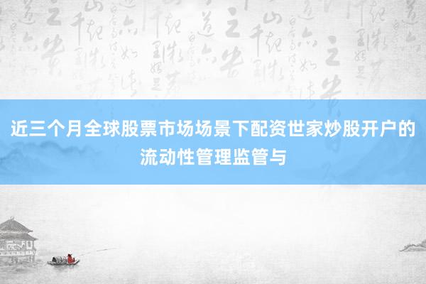 近三个月全球股票市场场景下配资世家炒股开户的流动性管理监管与