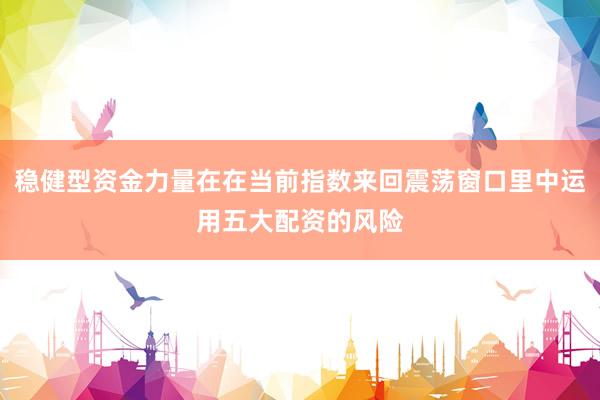 稳健型资金力量在在当前指数来回震荡窗口里中运用五大配资的风险
