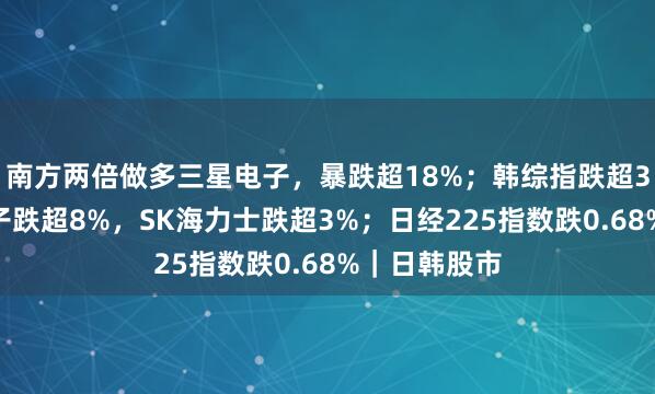 南方两倍做多三星电子，暴跌超18%；韩综指跌超3%，三星电子跌超8%，SK海力士跌超3%；日经225指数跌0.68%｜日韩股市
