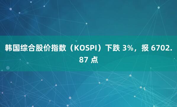韩国综合股价指数（KOSPI）下跌 3%，报 6702.87 点