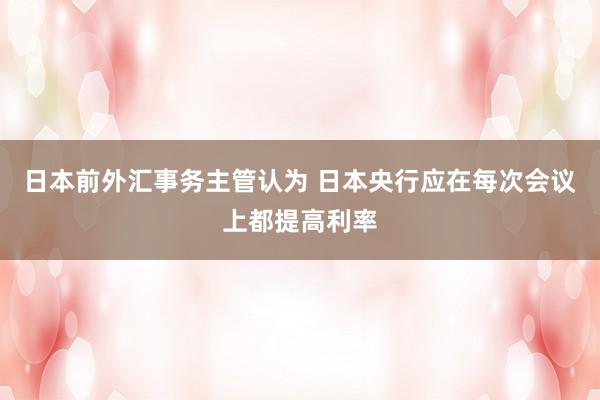 日本前外汇事务主管认为 日本央行应在每次会议上都提高利率