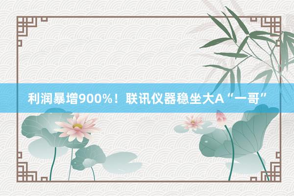 利润暴增900%！联讯仪器稳坐大A“一哥”