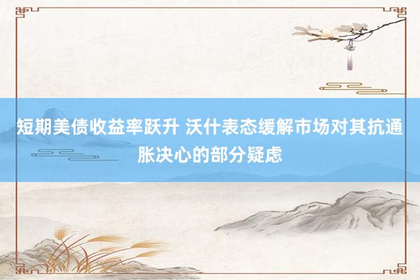 短期美债收益率跃升 沃什表态缓解市场对其抗通胀决心的部分疑虑
