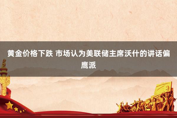 黄金价格下跌 市场认为美联储主席沃什的讲话偏鹰派