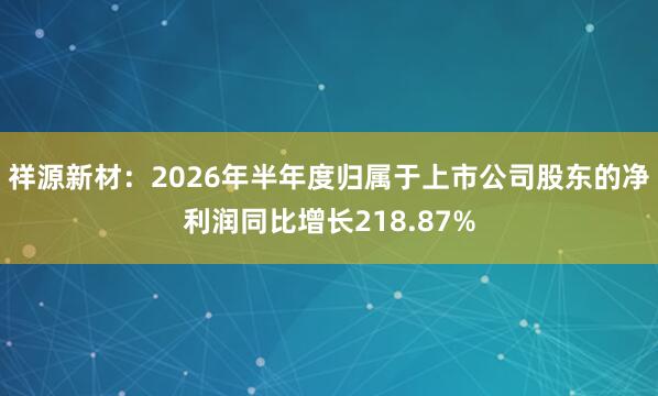祥源新材:2026年半年度归属于上市公司股东的净利润同比增长218.87%