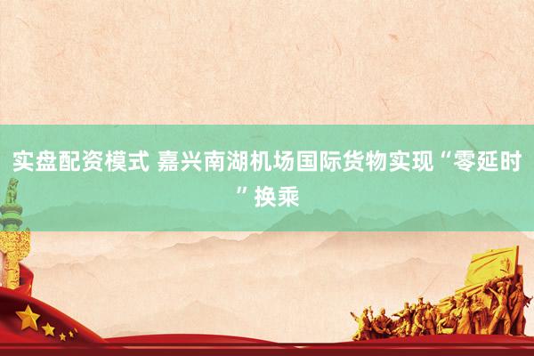 实盘配资模式 嘉兴南湖机场国际货物实现“零延时”换乘