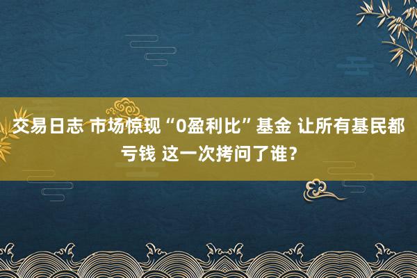 交易日志 市场惊现“0盈利比”基金 让所有基民都亏钱 这一次拷问了谁？