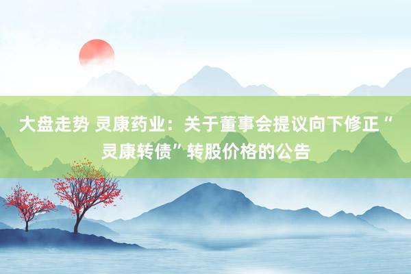 大盘走势 灵康药业：关于董事会提议向下修正“灵康转债”转股价格的公告