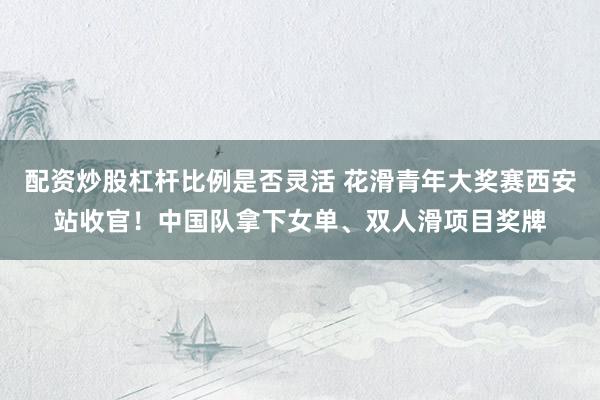 配资炒股杠杆比例是否灵活 花滑青年大奖赛西安站收官！中国队拿下女单、双人滑项目奖牌