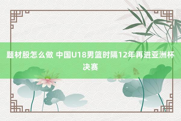 题材股怎么做 中国U18男篮时隔12年再进亚洲杯决赛