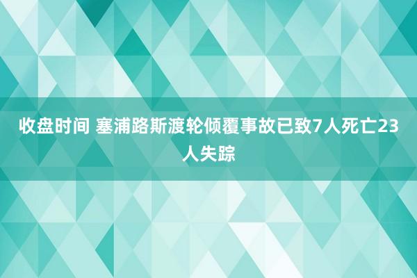 收盘时间 塞浦路斯渡轮倾覆事故已致7人死亡23人失踪