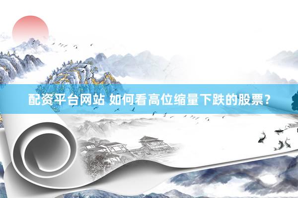 配资平台网站 如何看高位缩量下跌的股票？