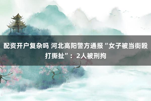 配资开户复杂吗 河北高阳警方通报“女子被当街殴打撕扯”：2人被刑拘